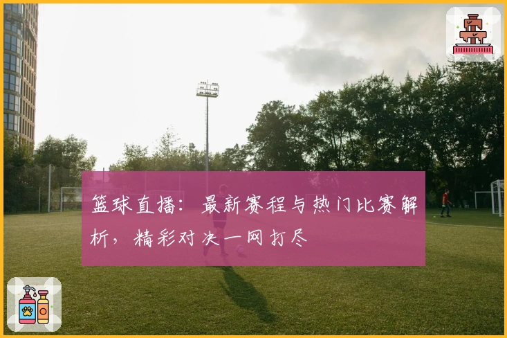 篮球直播：最新赛程与热门比赛解析，精彩对决一网打尽