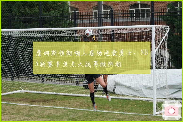 詹姆斯领衔湖人客场逆袭勇士,NBA新赛季焦点大战再掀热潮