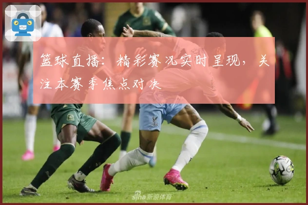 篮球直播：精彩赛况实时呈现，关注本赛季焦点对决