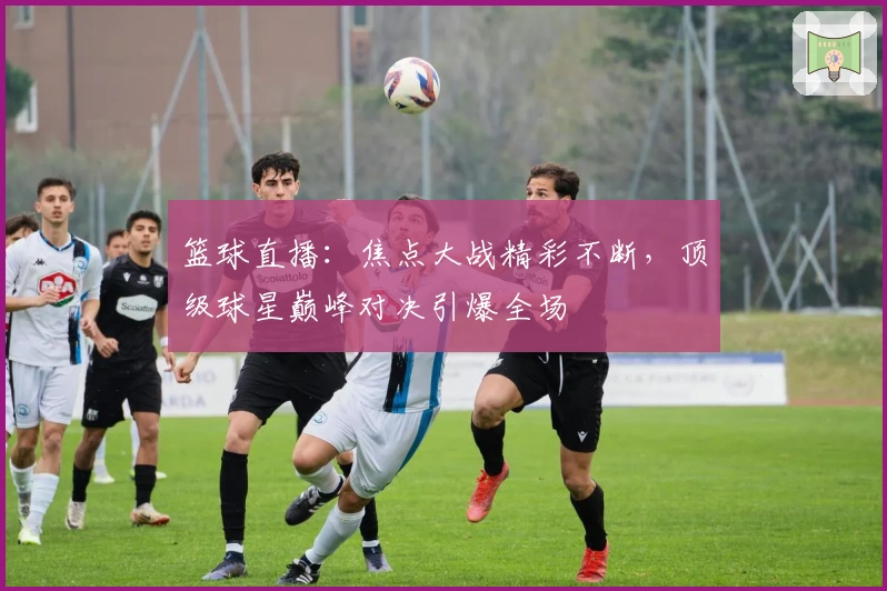 篮球直播：焦点大战精彩不断，顶级球星巅峰对决引爆全场