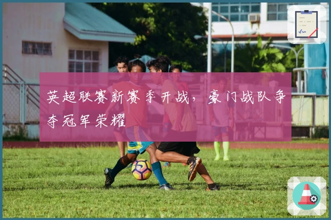 英超联赛新赛季开战，豪门战队争夺冠军荣耀