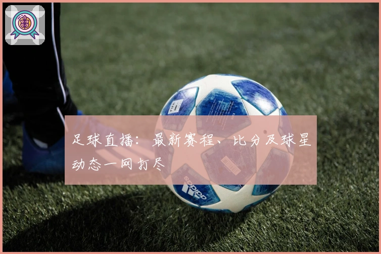 足球直播：最新赛程、比分及球星动态一网打尽
