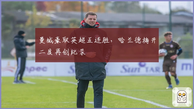 曼城豪取英超五连胜，哈兰德梅开二度再创纪录