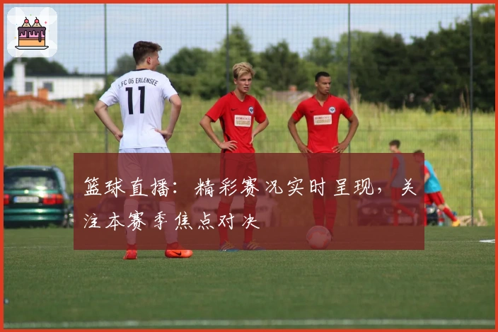 篮球直播：精彩赛况实时呈现，关注本赛季焦点对决