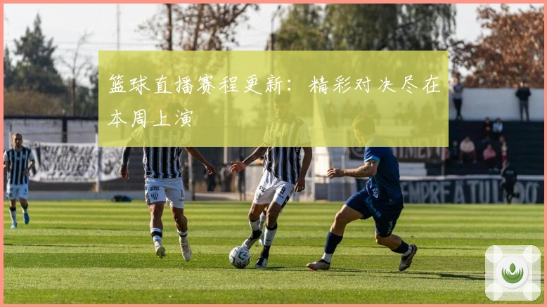 篮球直播赛程更新：精彩对决尽在本周上演