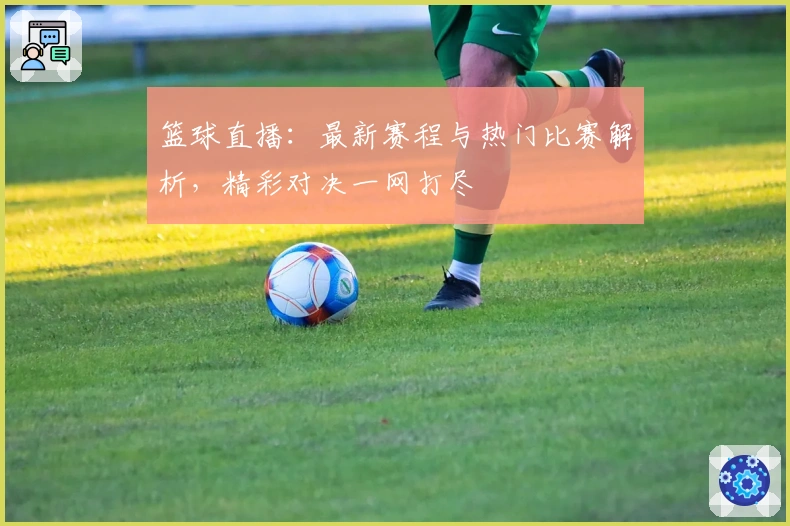 篮球直播：最新赛程与热门比赛解析，精彩对决一网打尽